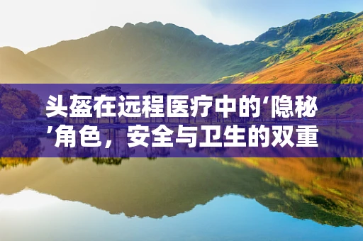头盔在远程医疗中的‘隐秘’角色，安全与卫生的双重守护