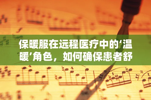 保暖服在远程医疗中的‘温暖’角色，如何确保患者舒适度？