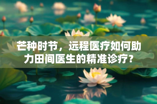 芒种时节，远程医疗如何助力田间医生的精准诊疗？
