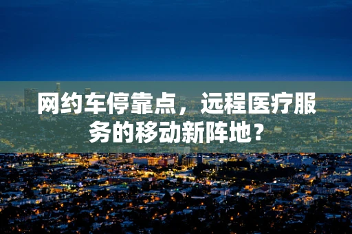 网约车停靠点，远程医疗服务的移动新阵地？