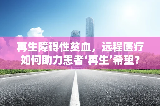 再生障碍性贫血，远程医疗如何助力患者‘再生’希望？