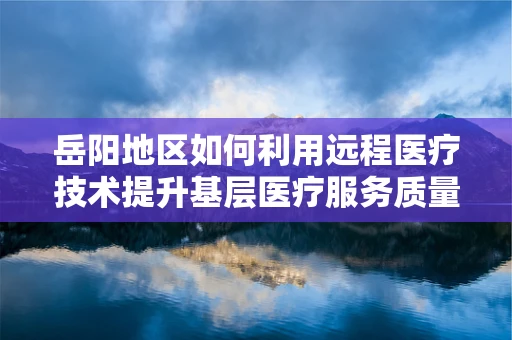 岳阳地区如何利用远程医疗技术提升基层医疗服务质量？