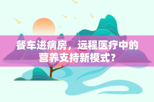 餐车进病房，远程医疗中的营养支持新模式？