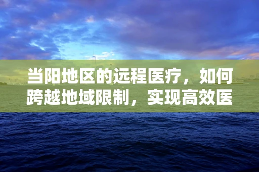 当阳地区的远程医疗，如何跨越地域限制，实现高效医疗服务？