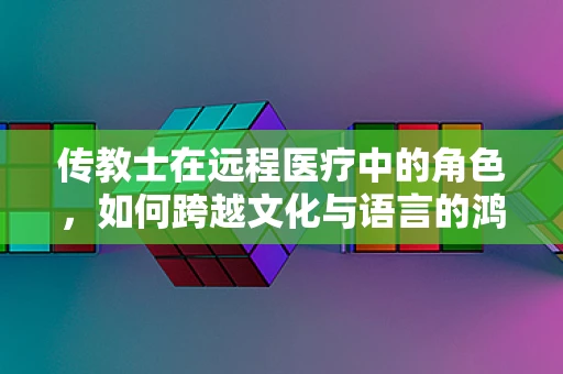 传教士在远程医疗中的角色，如何跨越文化与语言的鸿沟？