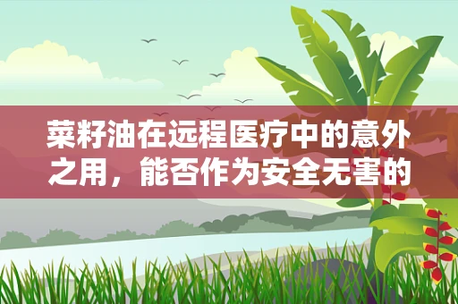 菜籽油在远程医疗中的意外之用，能否作为安全无害的消毒剂？