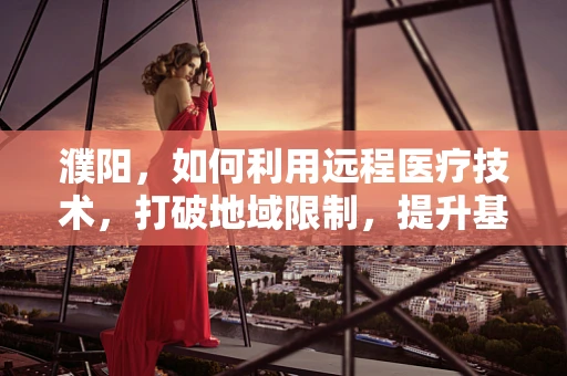 濮阳，如何利用远程医疗技术，打破地域限制，提升基层医疗服务质量？
