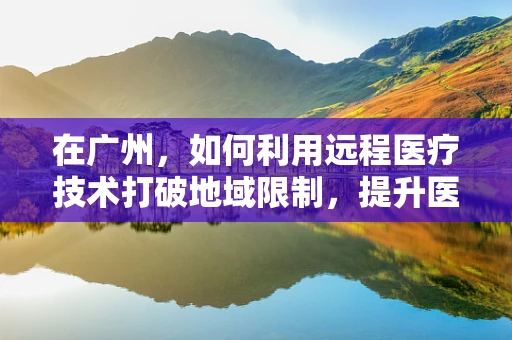 在广州，如何利用远程医疗技术打破地域限制，提升医疗服务质量？