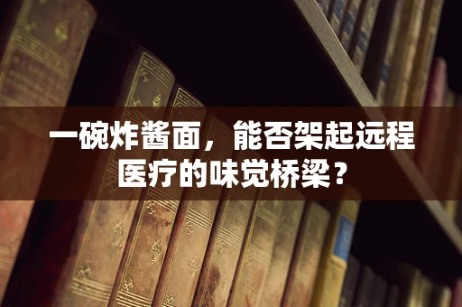 一碗炸酱面，能否架起远程医疗的味觉桥梁？