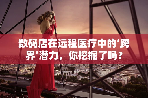 数码店在远程医疗中的‘跨界’潜力，你挖掘了吗？