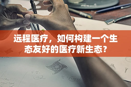 远程医疗，如何构建一个生态友好的医疗新生态？