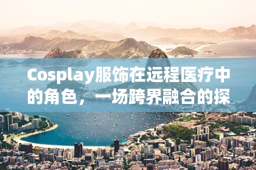 Cosplay服饰在远程医疗中的角色，一场跨界融合的探索