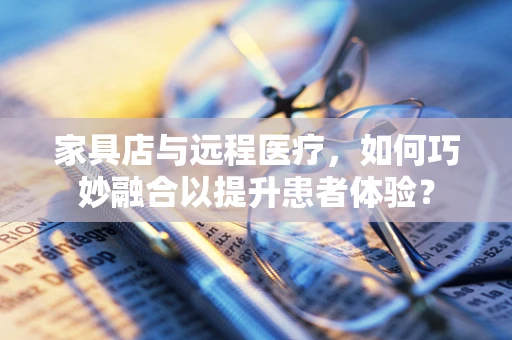 家具店与远程医疗，如何巧妙融合以提升患者体验？