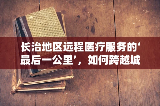 长治地区远程医疗服务的‘最后一公里’，如何跨越城乡鸿沟？