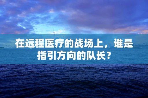 在远程医疗的战场上，谁是指引方向的队长？