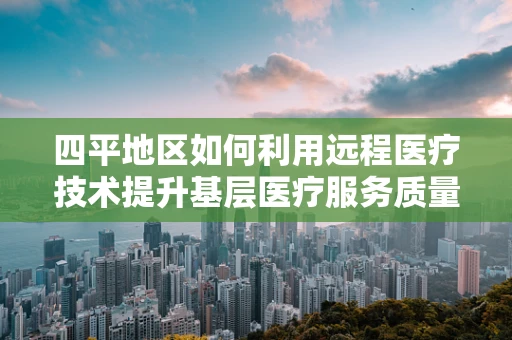 四平地区如何利用远程医疗技术提升基层医疗服务质量？