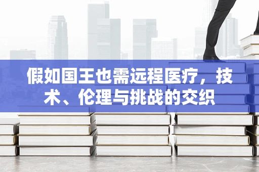 假如国王也需远程医疗，技术、伦理与挑战的交织