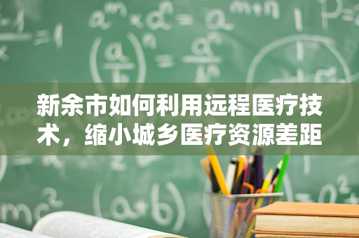新余市如何利用远程医疗技术，缩小城乡医疗资源差距？