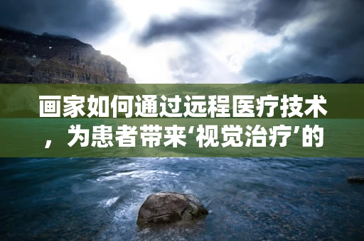 画家如何通过远程医疗技术，为患者带来‘视觉治疗’的新可能？