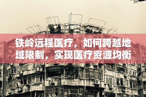 铁岭远程医疗，如何跨越地域限制，实现医疗资源均衡？