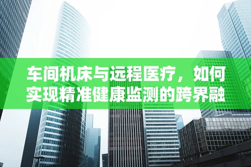 车间机床与远程医疗，如何实现精准健康监测的跨界融合？