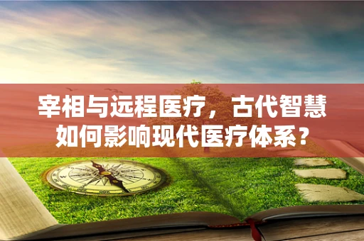 宰相与远程医疗，古代智慧如何影响现代医疗体系？