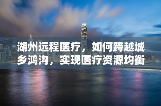 湖州远程医疗，如何跨越城乡鸿沟，实现医疗资源均衡？