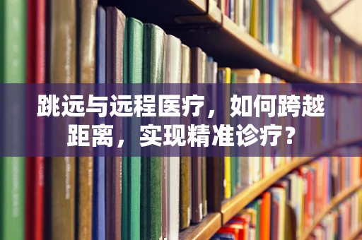跳远与远程医疗，如何跨越距离，实现精准诊疗？