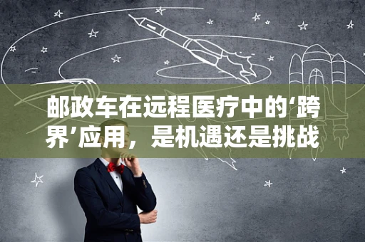 邮政车在远程医疗中的‘跨界’应用，是机遇还是挑战？
