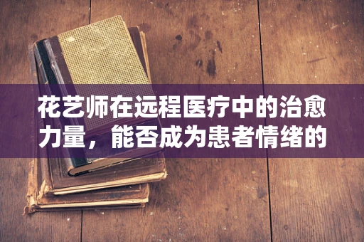 花艺师在远程医疗中的治愈力量，能否成为患者情绪的绿洲？