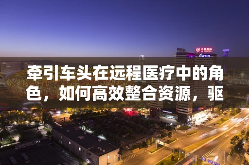 牵引车头在远程医疗中的角色，如何高效整合资源，驱动服务创新？