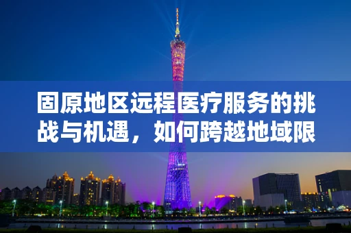 固原地区远程医疗服务的挑战与机遇，如何跨越地域限制，实现医疗资源均衡？