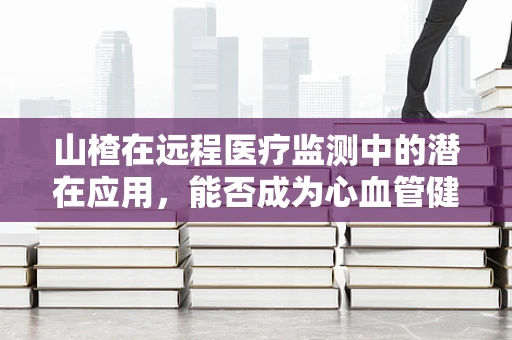 山楂在远程医疗监测中的潜在应用，能否成为心血管健康的‘守护者’？