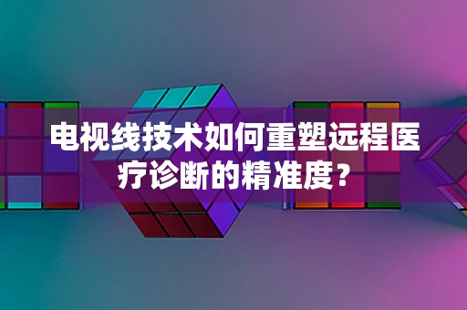 电视线技术如何重塑远程医疗诊断的精准度？