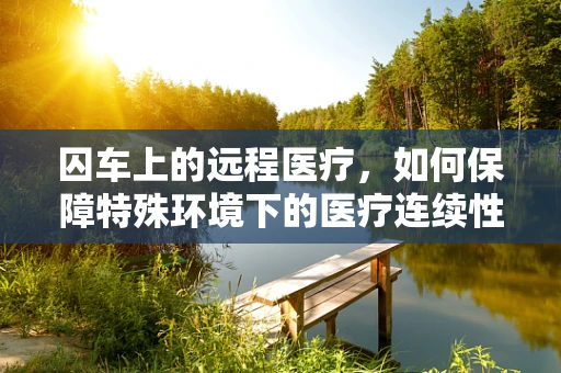 囚车上的远程医疗，如何保障特殊环境下的医疗连续性？
