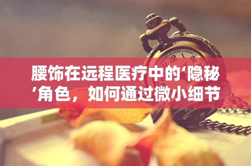 腰饰在远程医疗中的‘隐秘’角色，如何通过微小细节提升患者体验？