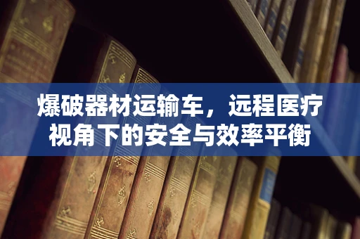 爆破器材运输车，远程医疗视角下的安全与效率平衡