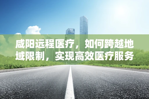 咸阳远程医疗，如何跨越地域限制，实现高效医疗服务？