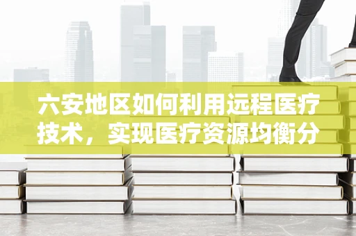 六安地区如何利用远程医疗技术，实现医疗资源均衡分布？