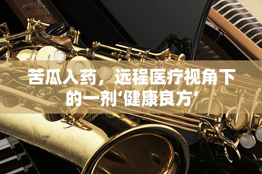 苦瓜入药，远程医疗视角下的一剂‘健康良方’