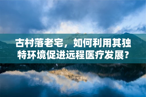 古村落老宅，如何利用其独特环境促进远程医疗发展？