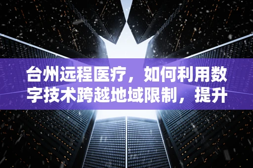 台州远程医疗，如何利用数字技术跨越地域限制，提升医疗服务质量？