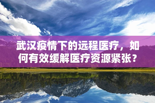 武汉疫情下的远程医疗，如何有效缓解医疗资源紧张？