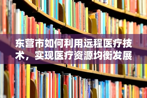 东营市如何利用远程医疗技术，实现医疗资源均衡发展？