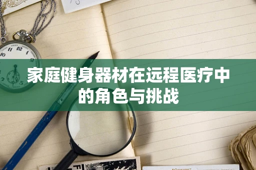 家庭健身器材在远程医疗中的角色与挑战