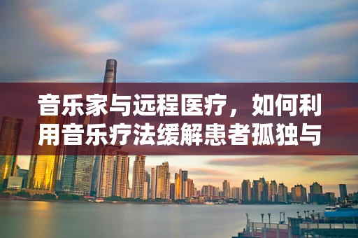 音乐家与远程医疗，如何利用音乐疗法缓解患者孤独与焦虑？
