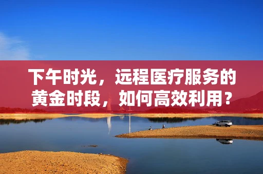 下午时光，远程医疗服务的黄金时段，如何高效利用？