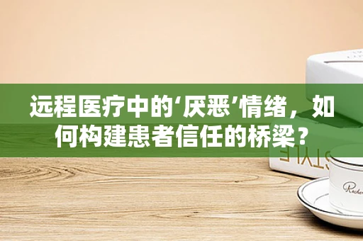 远程医疗中的‘厌恶’情绪，如何构建患者信任的桥梁？