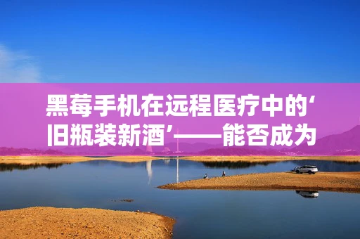 黑莓手机在远程医疗中的‘旧瓶装新酒’——能否成为医疗通讯的复古新宠？