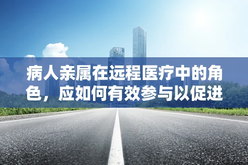病人亲属在远程医疗中的角色，应如何有效参与以促进患者康复？